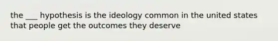 the ___ hypothesis is the ideology common in the united states that people get the outcomes they deserve