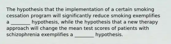 The hypothesis that the implementation of a certain smoking cessation program will significantly reduce smoking exemplifies a ________ hypothesis, while the hypothesis that a new therapy approach will change the mean test scores of patients with schizophrenia exemplifies a ________ hypothesis.