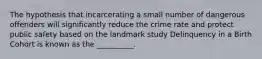 The hypothesis that incarcerating a small number of dangerous offenders will significantly reduce the crime rate and protect public safety based on the landmark study Delinquency in a Birth Cohort is known as the __________.