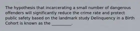 The hypothesis that incarcerating a small number of dangerous offenders will significantly reduce the crime rate and protect public safety based on the landmark study Delinquency in a Birth Cohort is known as the __________.