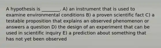 A hypothesis is ________. A) an instrument that is used to examine environmental conditions B) a proven scientific fact C) a testable proposition that explains an observed phenomenon or answers a question D) the design of an experiment that can be used in scientific inquiry E) a prediction about something that has not yet been observed