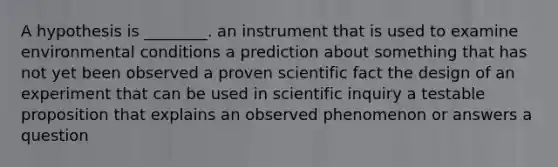 A hypothesis is ________. an instrument that is used to examine environmental conditions a prediction about something that has not yet been observed a proven scientific fact the design of an experiment that can be used in scientific inquiry a testable proposition that explains an observed phenomenon or answers a question