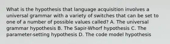 What is the hypothesis that language acquisition involves a universal grammar with a variety of switches that can be set to one of a number of possible values called? A. The universal grammar hypothesis B. The Sapir-Whorf hypothesis C. The parameter-setting hypothesis D. The code model hypothesis