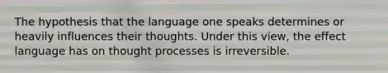 The hypothesis that the language one speaks determines or heavily influences their thoughts. Under this view, the effect language has on thought processes is irreversible.