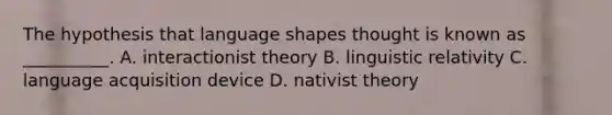 The hypothesis that language shapes thought is known as __________. A. interactionist theory B. linguistic relativity C. language acquisition device D. nativist theory