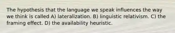 The hypothesis that the language we speak influences the way we think is called A) lateralization. B) linguistic relativism. C) the framing effect. D) the availability heuristic.