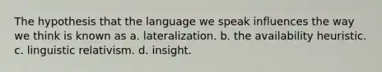 The hypothesis that the language we speak influences the way we think is known as a. lateralization. b. the availability heuristic. c. linguistic relativism. d. insight.