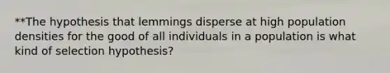 **The hypothesis that lemmings disperse at high population densities for the good of all individuals in a population is what kind of selection hypothesis?