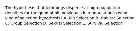 The hypothesis that lemmings disperse at high population densities for the good of all individuals in a population is what kind of selection hypothesis? A. Kin Selection B. Habitat Selection C. Group Selection D. Sexual Selection E. Survival Selection