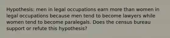 Hypothesis: men in legal occupations earn more than women in legal occupations because men tend to become lawyers while women tend to become paralegals. Does the census bureau support or refute this hypothesis?