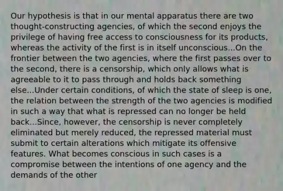 Our hypothesis is that in our mental apparatus there are two thought-constructing agencies, of which the second enjoys the privilege of having free access to consciousness for its products, whereas the activity of the first is in itself unconscious...On the frontier between the two agencies, where the first passes over to the second, there is a censorship, which only allows what is agreeable to it to pass through and holds back something else...Under certain conditions, of which the state of sleep is one, the relation between the strength of the two agencies is modified in such a way that what is repressed can no longer be held back...Since, however, the censorship is never completely eliminated but merely reduced, the repressed material must submit to certain alterations which mitigate its offensive features. What becomes conscious in such cases is a compromise between the intentions of one agency and the demands of the other