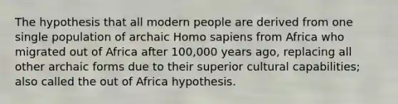 The hypothesis that all modern people are derived from one single population of archaic Homo sapiens from Africa who migrated out of Africa after 100,000 years ago, replacing all other archaic forms due to their superior cultural capabilities; also called the out of Africa hypothesis.