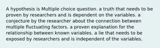 A hypothesis is Multiple choice question. a truth that needs to be proven by researchers and is dependent on the variables. a conjecture by the researcher about the connection between multiple fluctuating factors. a proven explanation for the relationship between known variables. a lie that needs to be exposed by researchers and is independent of the variables.