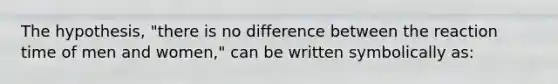 The hypothesis, "there is no difference between the reaction time of men and women," can be written symbolically as: