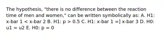 The hypothesis, "there is no difference between the reaction time of men and women," can be written symbolically as: A. H1: x-bar 1 0.5 C. H1: x-bar 1 =] x-bar 3 D. H0: u1 = u2 E. H0: p = 0