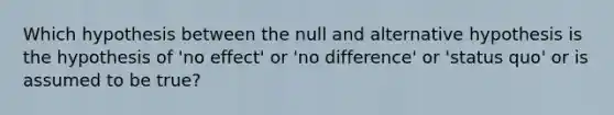 Which hypothesis between the null and alternative hypothesis is the hypothesis of 'no effect' or 'no difference' or 'status quo' or is assumed to be true?