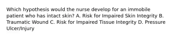 Which hypothesis would the nurse develop for an immobile patient who has intact skin? A. Risk for Impaired Skin Integrity B. Traumatic Wound C. Risk for Impaired Tissue Integrity D. Pressure Ulcer/Injury