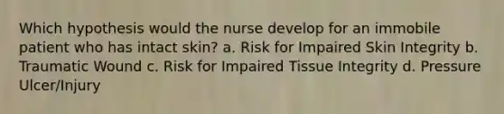 Which hypothesis would the nurse develop for an immobile patient who has intact skin? a. Risk for Impaired Skin Integrity b. Traumatic Wound c. Risk for Impaired Tissue Integrity d. Pressure Ulcer/Injury