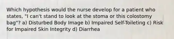 Which hypothesis would the nurse develop for a patient who states, "I can't stand to look at the stoma or this colostomy bag"? a) Disturbed Body Image b) Impaired Self-Toileting c) Risk for Impaired Skin Integrity d) Diarrhea