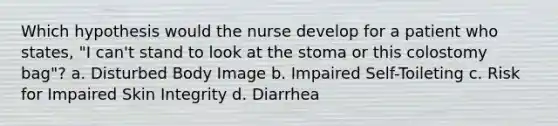 Which hypothesis would the nurse develop for a patient who states, "I can't stand to look at the stoma or this colostomy bag"? a. Disturbed Body Image b. Impaired Self-Toileting c. Risk for Impaired Skin Integrity d. Diarrhea