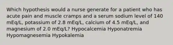 Which hypothesis would a nurse generate for a patient who has acute pain and muscle cramps and a serum sodium level of 140 mEq/L, potassium of 2.8 mEq/L, calcium of 4.5 mEq/L, and magnesium of 2.0 mEq/L? Hypocalcemia Hyponatremia Hypomagnesemia Hypokalemia