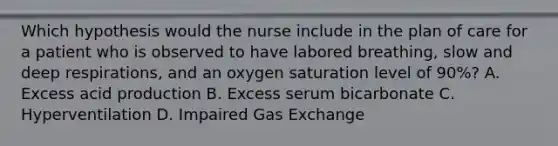 Which hypothesis would the nurse include in the plan of care for a patient who is observed to have labored breathing, slow and deep respirations, and an oxygen saturation level of 90%? A. Excess acid production B. Excess serum bicarbonate C. Hyperventilation D. Impaired Gas Exchange