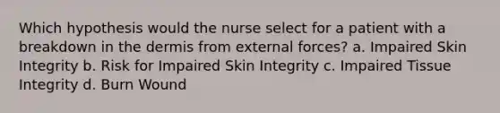 Which hypothesis would the nurse select for a patient with a breakdown in the dermis from external forces? a. Impaired Skin Integrity b. Risk for Impaired Skin Integrity c. Impaired Tissue Integrity d. Burn Wound