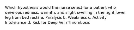 Which hypothesis would the nurse select for a patient who develops redness, warmth, and slight swelling in the right lower leg from bed rest? a. Paralysis b. Weakness c. Activity Intolerance d. Risk for Deep Vein Thrombosis