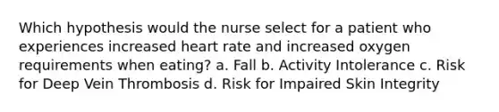 Which hypothesis would the nurse select for a patient who experiences increased heart rate and increased oxygen requirements when eating? a. Fall b. Activity Intolerance c. Risk for Deep Vein Thrombosis d. Risk for Impaired Skin Integrity