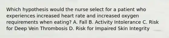 Which hypothesis would the nurse select for a patient who experiences increased heart rate and increased oxygen requirements when eating? A. Fall B. Activity Intolerance C. Risk for Deep Vein Thrombosis D. Risk for Impaired Skin Integrity