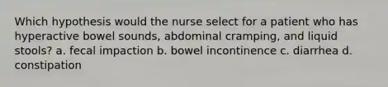 Which hypothesis would the nurse select for a patient who has hyperactive bowel sounds, abdominal cramping, and liquid stools? a. fecal impaction b. bowel incontinence c. diarrhea d. constipation