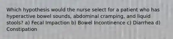 Which hypothesis would the nurse select for a patient who has hyperactive bowel sounds, abdominal cramping, and liquid stools? a) Fecal Impaction b) Bowel Incontinence c) Diarrhea d) Constipation