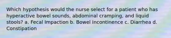 Which hypothesis would the nurse select for a patient who has hyperactive bowel sounds, abdominal cramping, and liquid stools? a. Fecal Impaction b. Bowel Incontinence c. Diarrhea d. Constipation