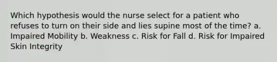 Which hypothesis would the nurse select for a patient who refuses to turn on their side and lies supine most of the time? a. Impaired Mobility b. Weakness c. Risk for Fall d. Risk for Impaired Skin Integrity