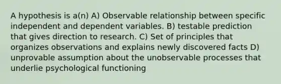 A hypothesis is a(n) A) Observable relationship between specific independent and dependent variables. B) testable prediction that gives direction to research. C) Set of principles that organizes observations and explains newly discovered facts D) unprovable assumption about the unobservable processes that underlie psychological functioning