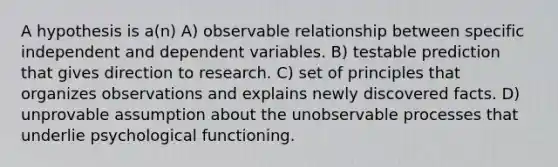 A hypothesis is a(n) A) observable relationship between specific independent and dependent variables. B) testable prediction that gives direction to research. C) set of principles that organizes observations and explains newly discovered facts. D) unprovable assumption about the unobservable processes that underlie psychological functioning.