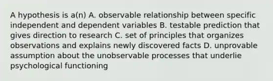 A hypothesis is a(n) A. observable relationship between specific independent and dependent variables B. testable prediction that gives direction to research C. set of principles that organizes observations and explains newly discovered facts D. unprovable assumption about the unobservable processes that underlie psychological functioning