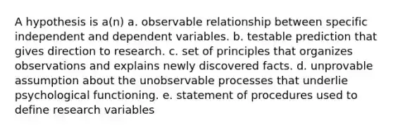 A hypothesis is a(n) a. observable relationship between specific independent and dependent variables. b. testable prediction that gives direction to research. c. set of principles that organizes observations and explains newly discovered facts. d. unprovable assumption about the unobservable processes that underlie psychological functioning. e. statement of procedures used to define research variables