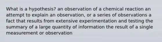 What is a hypothesis? an observation of a chemical reaction an attempt to explain an observation, or a series of observations a fact that results from extensive experimentation and testing the summary of a large quantity of information the result of a single measurement or observation