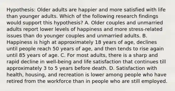 Hypothesis: Older adults are happier and more satisfied with life than younger adults. Which of the following research findings would support this hypothesis? A. Older couples and unmarried adults report lower levels of happiness and more stress-related issues than do younger couples and unmarried adults. B. Happiness is high at approximately 18 years of age, declines until people reach 50 years of age, and then tends to rise again until 85 years of age. C. For most adults, there is a sharp and rapid decline in well-being and life satisfaction that continues till approximately 3 to 5 years before death. D. Satisfaction with health, housing, and recreation is lower among people who have retired from the workforce than in people who are still employed.