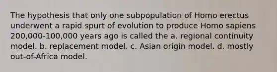 The hypothesis that only one subpopulation of Homo erectus underwent a rapid spurt of evolution to produce Homo sapiens 200,000-100,000 years ago is called the a. regional continuity model. b. replacement model. c. Asian origin model. d. mostly out-of-Africa model.