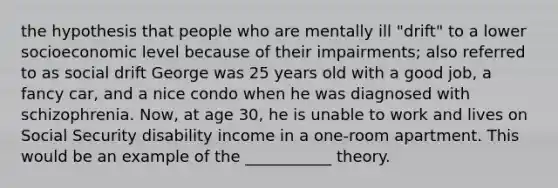 the hypothesis that people who are mentally ill "drift" to a lower socioeconomic level because of their impairments; also referred to as social drift George was 25 years old with a good job, a fancy car, and a nice condo when he was diagnosed with schizophrenia. Now, at age 30, he is unable to work and lives on Social Security disability income in a one-room apartment. This would be an example of the ___________ theory.