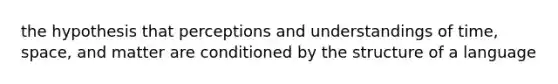 the hypothesis that perceptions and understandings of time, space, and matter are conditioned by the structure of a language