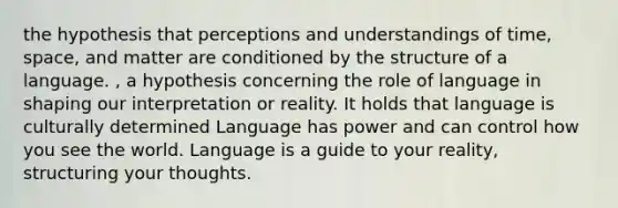 the hypothesis that perceptions and understandings of time, space, and matter are conditioned by the structure of a language. , a hypothesis concerning the role of language in shaping our interpretation or reality. It holds that language is culturally determined Language has power and can control how you see the world. Language is a guide to your reality, structuring your thoughts.