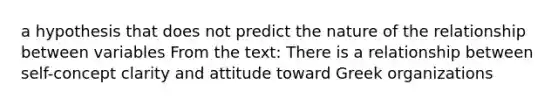 a hypothesis that does not predict the nature of the relationship between variables From the text: There is a relationship between self-concept clarity and attitude toward Greek organizations