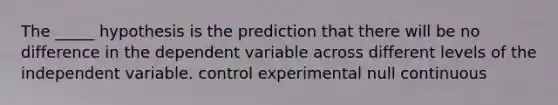 The _____ hypothesis is the prediction that there will be no difference in the dependent variable across different levels of the independent variable. control experimental null continuous