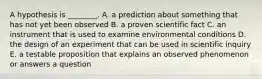 A hypothesis is ________. A. a prediction about something that has not yet been observed B. a proven scientific fact C. an instrument that is used to examine environmental conditions D. the design of an experiment that can be used in scientific inquiry E. a testable proposition that explains an observed phenomenon or answers a question