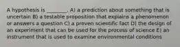 A hypothesis is ________. A) a prediction about something that is uncertain B) a testable proposition that explains a phenomenon or answers a question C) a proven scientific fact D) the design of an experiment that can be used for the process of science E) an instrument that is used to examine environmental conditions