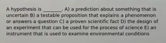 A hypothesis is ________. A) a prediction about something that is uncertain B) a testable proposition that explains a phenomenon or answers a question C) a proven scientific fact D) the design of an experiment that can be used for the process of science E) an instrument that is used to examine environmental conditions