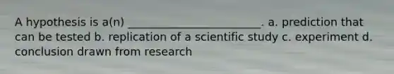 A hypothesis is a(n) ________________________. a. prediction that can be tested b. replication of a scientific study c. experiment d. conclusion drawn from research